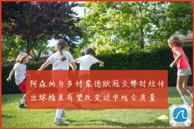 阿森纳与多特蒙德欧冠交锋时短传出球精度有望改变边中结合质量