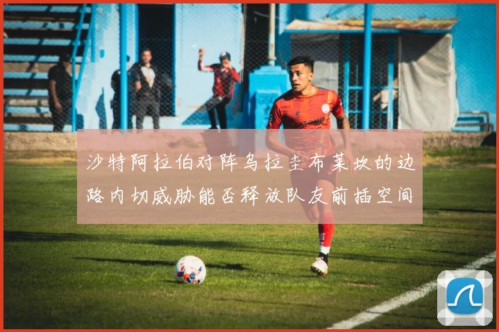 沙特阿拉伯对阵乌拉圭布莱坎的边路内切威胁能否释放队友前插空间
