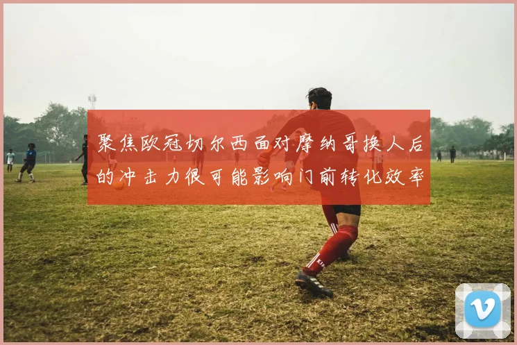 聚焦欧冠切尔西面对摩纳哥换人后的冲击力很可能影响门前转化效率