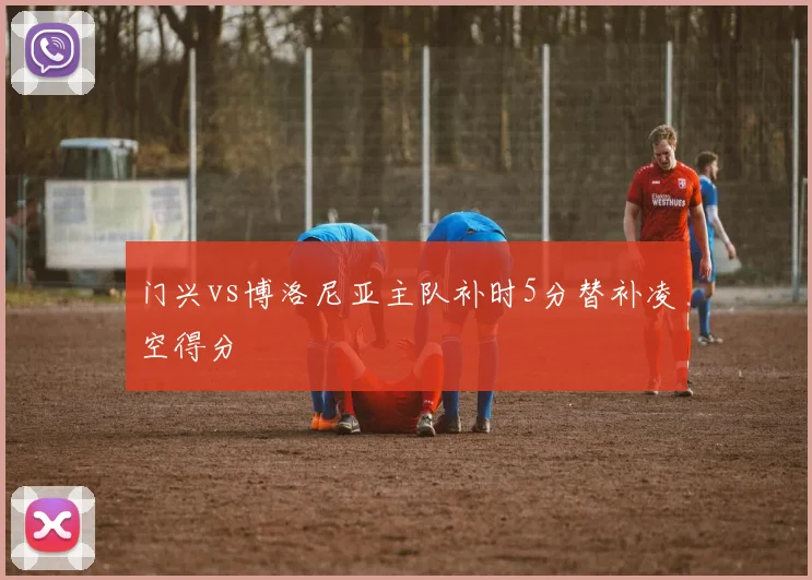 门兴vs博洛尼亚主队补时5分替补凌空得分