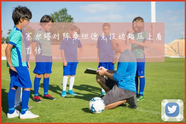 塞尔塔对阵桑坦德竞技边路压上看首传