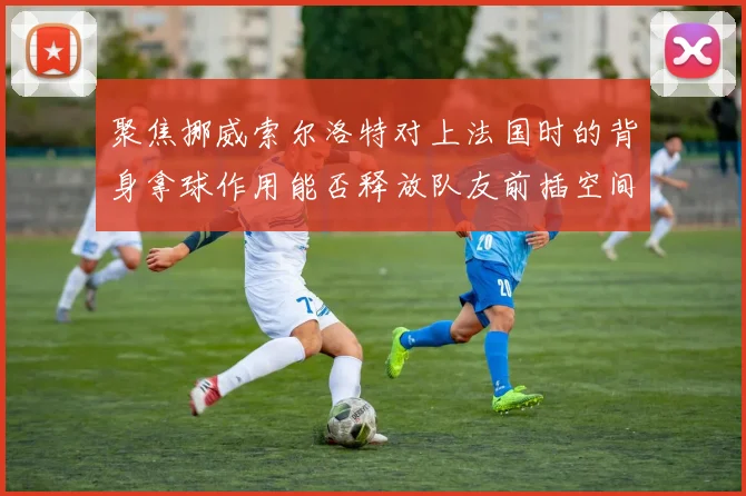 聚焦挪威索尔洛特对上法国时的背身拿球作用能否释放队友前插空间